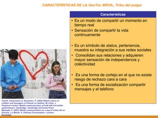 CARACTERÍSTICAS DE LA  GenTxt, MÓVIL, Tribu del pulgar Fuente: Kasasniemi, E. Rautianen, P. (2002) Mobile culture of children and teenagers in Finland, en Aakhus, M y Katz, J. Perpetual contact: Mobile communication, private talk and public performaance. Cambridge: Cambridge University Press Mäenpäa, P. (2001) Mobile communication as a way of urban life en Gronow, J y Warde, A. Ordinary Consumption. Londres: Routledge. Características Es un modo de compartir un momento en tiempo real Sensación de compartir la vida continuamente Es un símbolo de  status , pertenencia, muestra su integración a sus redes sociales Consolidan sus relaciones y adquieren mayor sensación de independencia y colectividad Es una forma de cortejo en el que no existe riesgo de rechazo cara a cara Es una forma de socialización compartir mensajes y el teléfono 