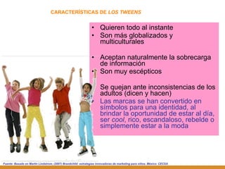Quieren todo al instante Son más globalizados y multiculturales Aceptan naturalmente la sobrecarga de información Son muy escépticos Se quejan ante inconsistencias de los adultos (dicen y hacen) Las marcas se han convertido en símbolos   para una identidad, al brindar la oportunidad de estar al día, ser  cool , rico, escandaloso, rebelde o simplemente estar a la moda CARACTERÍSTICAS DE  LOS TWEENS Fuente: Basado en Martin Lindstrom, (2007)   Brandchild: estrategias innovadoras de marketing para niños. México: CECSA 