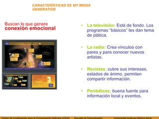 CARACTERÍSTICAS DE  MY MEDIA GENERATION Buscan lo que genere  conexión emocional La televisi ón:  Está de fondo. Los programas “básicos” les dan tema de plática. La radio:  Crea vínculos con pares y para conocer nuevos artistas. Revistas :  cubre sus intereses, estados de ánimo, permiten compartir información. Periódicos:   buena fuente para información local y eventos. 