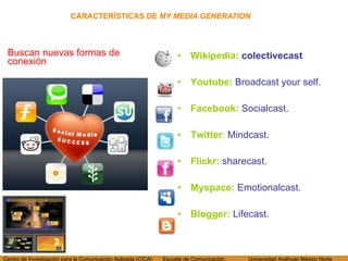 CARACTERÍSTICAS DE  MY MEDIA GENERATION Buscan nuevas formas de conexión Wikipedia:  colectivecast Youtube :  Broadcast your self. Facebook:  Socialcast. Twitter :  Mindcast. Flickr:   sharecast. Myspace:   Emotionalcast. Blogger:   Lifecast. 