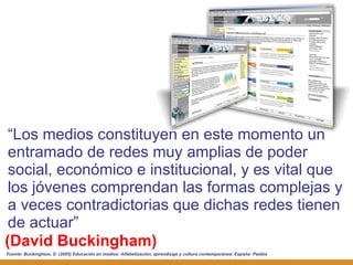 (David Buckingham) “ Los medios constituyen en este momento un entramado de redes muy amplias de poder social, económico e institucional, y es vital que los jóvenes comprendan las formas complejas y a veces contradictorias que dichas redes tienen de actuar” Fuente:  Buckingham, D. (2005) Educación en medios: Alfabetización, aprendizaje y cultura contemporánea. España: Paidós 