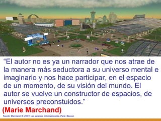 (Marie Marchand) “ El autor no es ya un narrador que nos atrae de la manera más seductora a su universo mental e imaginario y nos hace participar, en el espacio de un momento, de su visión del mundo. El autor se vuelve un constructor de espacios, de universos preconstuidos.” Fuente:  Marchand, M. (1987) Los paraísos informacionales. París: Masson 