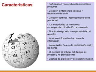 Participación y co-producción de sentido / prosumer Creación e inteligencia colectiva / declinación del autor Creación continua / reconocimiento de la propiedad La multiplicidad de interfaces / convergencia / Hibridación de contenido El autor delega toda la responsabilidad al receptor Inmersión informativa / acceso a la información Interactividad / era de la participación real y no mental El mensaje es el lugar del diálogo; es proceso y no producto final Libertad de expresión y de experimentación Características 