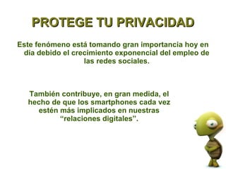 PROTEGE TU PRIVACIDAD
Este fenómeno está tomando gran importancia hoy en
 día debido el crecimiento exponencial del empleo de
                  las redes sociales.



  También contribuye, en gran medida, el
  hecho de que los smartphones cada vez
     estén más implicados en nuestras
           “relaciones digitales”.
 