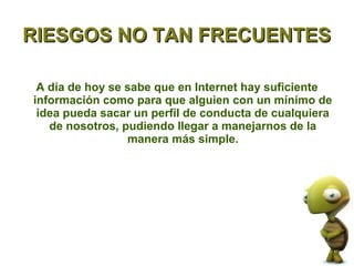 RIESGOS NO TAN FRECUENTES

 A día de hoy se sabe que en Internet hay suficiente
información como para que alguien con un mínimo de
 idea pueda sacar un perfil de conducta de cualquiera
   de nosotros, pudiendo llegar a manejarnos de la
                 manera más simple.
 