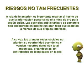 RIESGOS NO TAN FRECUENTES
A raíz de lo anterior, es importante resaltar el hecho de
  que la información personal es una mina de oro para
 según quién. Las agencias publicitarias y de comercio
 han encontrado en Internet un gran filón que explotan
            a merced de sus propios intereses.


    A su vez, las grandes redes sociales no
     pierden su oportunidad económica y
       venden nuestros datos con total
         impunidad, creándose así un
     contrabando de identidades en la red.
 