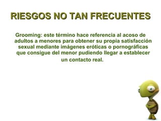 RIESGOS NO TAN FRECUENTES

Grooming: este término hace referencia al acoso de
adultos a menores para obtener su propia satisfacción
  sexual mediante imágenes eróticas o pornográficas
 que consigue del menor pudiendo llegar a establecer
                  un contacto real.
 
