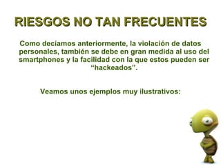 RIESGOS NO TAN FRECUENTES
Como decíamos anteriormente, la violación de datos
personales, también se debe en gran medida al uso del
smartphones y la facilidad con la que estos pueden ser
                    “hackeados”.


      Veamos unos ejemplos muy ilustrativos:
 