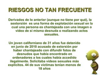 RIESGOS NO TAN FRECUENTE
Derivados de lo anterior (aunque no tiene por qué), la
 sextorsión es una forma de explotación sexual en la
  cual una persona es chantajeada con una imagen o
    vídeo de sí misma desnuda o realizando actos
                       sexuales.

Un joven californiano de 31 años fue detenido
  en junio de 2010 acusado de extorsión por
    haber chantajeado con difundir fotos de
      desnudos que había encontrado en
   ordenadores a los cuales había accedido
 ilegalmente. Solicitaba vídeos sexuales más
explícitos. 44 de sus víctimas tenían menos de
                    18 años
 