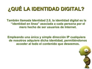 ¿QUÉ LA IDENTIDAD DIGITAL?

También llamada Identidad 2.0, la identidad digital es la
  “identidad en línea” asociada a cada persona por el
        mero hecho de ser usuarios de Internet.


Empleando una única y simple dirección IP cualquiera
 de nosotros adquiere dicha identidad, permitiéndonos
      acceder al todo el contenido que deseemos.
 