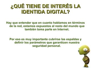 ¿QUÉ TIENE DE INTERÉS LA
     IDENTIDA DIGITAL?

Hay que entender que en cuanto hablamos en términos
  de la red, estamos expuestos al resto del mundo que
              también toma parte en Internet.


  Por eso es muy importante cubrirse las espaldas y
     definir los parámetros que garanticen nuestra
                   seguridad personal.
 