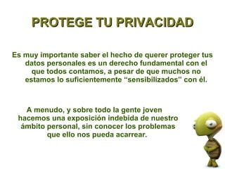 PROTEGE TU PRIVACIDAD

Es muy importante saber el hecho de querer proteger tus
   datos personales es un derecho fundamental con el
     que todos contamos, a pesar de que muchos no
   estamos lo suficientemente “sensibilizados” con él.



   A menudo, y sobre todo la gente joven
 hacemos una exposición indebida de nuestro
  ámbito personal, sin conocer los problemas
         que ello nos pueda acarrear.
 
