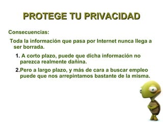 PROTEGE TU PRIVACIDAD
Consecuencias:
Toda la información que pasa por Internet nunca llega a
 ser borrada.
  1. A corto plazo, puede que dicha información no
    parezca realmente dañina.
  2.Pero a largo plazo, y más de cara a buscar empleo
    puede que nos arrepintamos bastante de la misma.
 