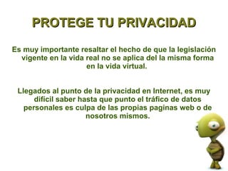 PROTEGE TU PRIVACIDAD

Es muy importante resaltar el hecho de que la legislación
  vigente en la vida real no se aplica del la misma forma
                     en la vida virtual.


 Llegados al punto de la privacidad en Internet, es muy
      difícil saber hasta que punto el tráfico de datos
   personales es culpa de las propias paginas web o de
                      nosotros mismos.
 