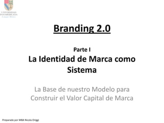Branding 2.0
                                      Parte I
                      La Identidad de Marca como
                                Sistema

                        La Base de nuestro Modelo para
                       Construir el Valor Capital de Marca

Preparado por MBA Nicola Origgi
 