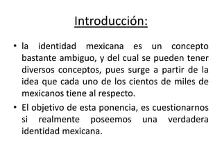 Introducción:la identidad mexicana es un concepto bastante ambiguo, y del cual se pueden tener diversos conceptos, pues surge a partir de la idea que cada uno de los cientos de miles de mexicanos tiene al respecto. El objetivo de esta ponencia, es cuestionarnos si realmente poseemos una verdadera identidad mexicana.