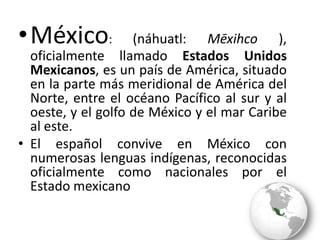 México: (náhuatl: Mēxihco ), oficialmente llamado Estados Unidos Mexicanos, es un país de América, situado en la parte más meridional de América del Norte, entre el océano Pacíficoal sur y al oeste, y el golfo de México y el mar Caribeal este.El españolconvive en México con numerosas lenguas indígenas, reconocidas oficialmente como nacionales por el Estado mexicano