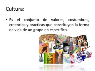 Cultura:Es el conjunto de valores, costumbres, creencias y practicas que constituyen la forma de vida de un grupo en especifico.