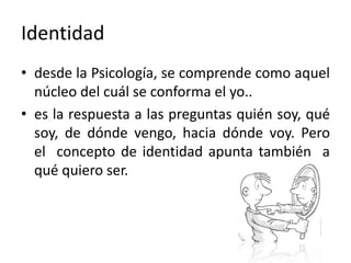 Identidaddesde la Psicología, se comprende como aquel núcleo del cuál se conforma el yo..es la respuesta a las preguntas quién soy, qué soy, de dónde vengo, hacia dónde voy. Pero el  concepto de identidad apunta también  a qué quiero ser. 