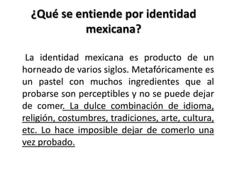 ¿Qué se entiende por identidad mexicana?    La identidad mexicana es producto de un horneado de varios siglos. Metafóricamente es un pastel con muchos ingredientes que al probarse son perceptibles y no se puede dejar de comer. La dulce combinación de idioma, religión, costumbres, tradiciones, arte, cultura, etc. Lo hace imposible dejar de comerlo una vez probado.