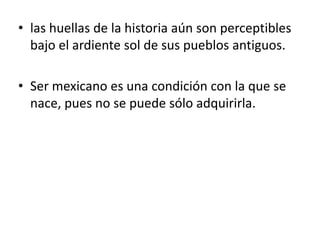 las huellas de la historia aún son perceptibles bajo el ardiente sol de sus pueblos antiguos.Ser mexicano es una condición con la que se nace, pues no se puede sólo adquirirla. 