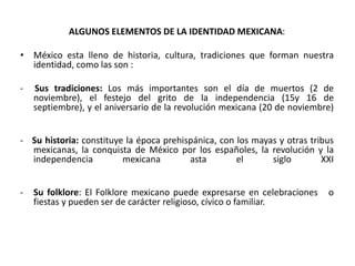 ALGUNOS ELEMENTOS DE LA IDENTIDAD MEXICANA:México esta lleno de historia, cultura, tradiciones que forman nuestra identidad, como las son :- Sus tradiciones: Los más importantes son el día de muertos (2 de noviembre), el festejo del grito de la independencia (15y 16 de septiembre), y el aniversario de la revolución mexicana (20 de noviembre)-   Su historia: constituye la época prehispánica, con los mayas y otras tribus mexicanas, la conquista de México por los españoles, la revolución y la independencia mexicana asta el siglo XXISu folklore: El Folklore mexicano puede expresarse en celebraciones   o fiestas y pueden ser de carácter religioso, cívico o familiar.El mexicanismo  es una forma de actuar, de producir, de crear de convivir de pensar la vida de una forma muy particular con características muy propias y distintivas que no son españolas ni indígenas si no meramente de Mexicano. .
