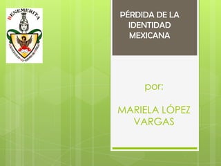 PÉRDIDA DE LA
  IDENTIDAD
  MEXICANA




     por:

MARIELA LÓPEZ
  VARGAS
 