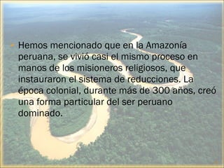    Hemos mencionado que en la Amazonía
    peruana, se vivió casi el mismo proceso en
    manos de los misioneros religiosos, que
    instauraron el sistema de reducciones. La
    época colonial, durante más de 300 años, creó
    una forma particular del ser peruano
    dominado.



                                                14
 