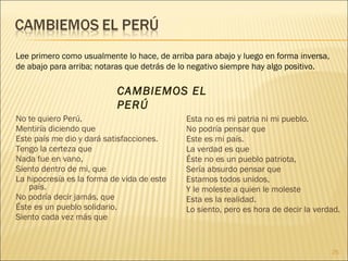 Lee primero como usualmente lo hace, de arriba para abajo y luego en forma inversa,
de abajo para arriba; notaras que detrás de lo negativo siempre hay algo positivo.

                           CAMBIEMOS EL
                           PERÚ
No te quiero Perú,                           Esta no es mi patria ni mi pueblo.
Mentiría diciendo que                        No podría pensar que
Este país me dio y dará satisfacciones.      Este es mi país.
Tengo la certeza que                         La verdad es que
Nada fue en vano,                            Éste no es un pueblo patriota,
Siento dentro de mi, que                     Sería absurdo pensar que
La hipocresía es la forma de vida de este    Estamos todos unidos,
   país.                                     Y le moleste a quien le moleste
No podría decir jamás, que                   Esta es la realidad.
Éste es un pueblo solidario.                 Lo siento, pero es hora de decir la verdad.
Siento cada vez más que


                                                                                      25
 