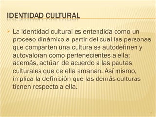    La identidad cultural es entendida como un
    proceso dinámico a partir del cual las personas
    que comparten una cultura se autodefinen y
    autovaloran como pertenecientes a ella;
    además, actúan de acuerdo a las pautas
    culturales que de ella emanan. Así mismo,
    implica la definición que las demás culturas
    tienen respecto a ella.


                                                  7
 