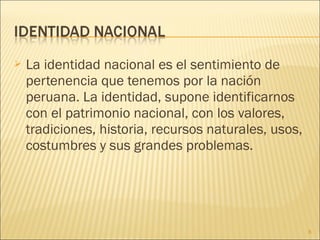    La identidad nacional es el sentimiento de
    pertenencia que tenemos por la nación
    peruana. La identidad, supone identificarnos
    con el patrimonio nacional, con los valores,
    tradiciones, historia, recursos naturales, usos,
    costumbres y sus grandes problemas.




                                                       8
 