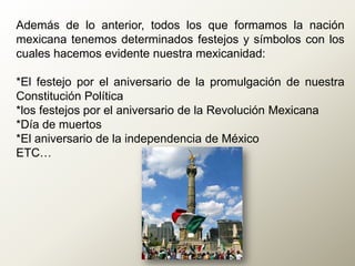 Además de lo anterior, todos los que formamos la nación
mexicana tenemos determinados festejos y símbolos con los
cuales hacemos evidente nuestra mexicanidad:
*El festejo por el aniversario de la promulgación de nuestra
Constitución Política
*los festejos por el aniversario de la Revolución Mexicana
*Día de muertos
*El aniversario de la independencia de México
ETC…
 