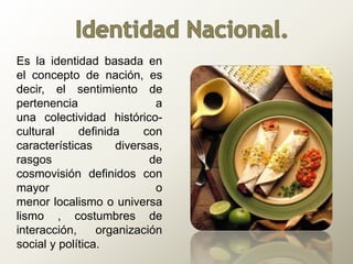Es la identidad basada en
el concepto de nación, es
decir, el sentimiento de
pertenencia a
una colectividad histórico-
cultural definida con
características diversas,
rasgos de
cosmovisión definidos con
mayor o
menor localismo o universa
lismo , costumbres de
interacción, organización
social y política.
 