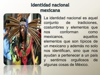 La identidad nacional es aquel
conjunto de tradiciones,
costumbres y elementos que
nos conforman como
mexicanos, aquellos
elementos que son típicos de
un mexicano y además no solo
nos identifican, sino que nos
ayudan a pertenecer a un país
y sentirnos orgullosos de
algunas cosas de México.
 