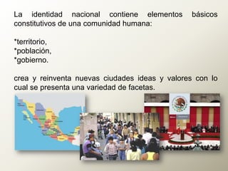 La identidad nacional contiene elementos básicos
constitutivos de una comunidad humana:
*territorio,
*población,
*gobierno.
crea y reinventa nuevas ciudades ideas y valores con lo
cual se presenta una variedad de facetas.
 