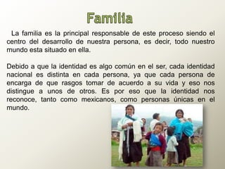 | La familia es la principal responsable de este proceso siendo el
centro del desarrollo de nuestra persona, es decir, todo nuestro
mundo esta situado en ella.
Debido a que la identidad es algo común en el ser, cada identidad
nacional es distinta en cada persona, ya que cada persona de
encarga de que rasgos tomar de acuerdo a su vida y eso nos
distingue a unos de otros. Es por eso que la identidad nos
reconoce, tanto como mexicanos, como personas únicas en el
mundo.
 