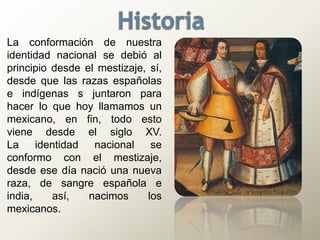 La conformación de nuestra
identidad nacional se debió al
principio desde el mestizaje, sí,
desde que las razas españolas
e indígenas s juntaron para
hacer lo que hoy llamamos un
mexicano, en fin, todo esto
viene desde el siglo XV.
La identidad nacional se
conformo con el mestizaje,
desde ese día nació una nueva
raza, de sangre española e
india, así, nacimos los
mexicanos.
 