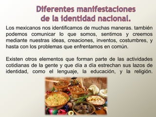 Los mexicanos nos identificamos de muchas maneras. también
podemos comunicar lo que somos, sentimos y creemos
mediante nuestras ideas, creaciones, inventos, costumbres, y
hasta con los problemas que enfrentamos en común.
Existen otros elementos que forman parte de las actividades
cotidianas de la gente y que día a día estrechan sus lazos de
identidad, como el lenguaje, la educación, y la religión.
 