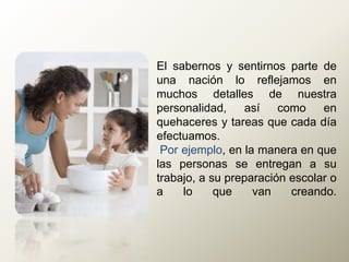 El sabernos y sentirnos parte de
una nación lo reflejamos en
muchos detalles de nuestra
personalidad, así como en
quehaceres y tareas que cada día
efectuamos.
Por ejemplo, en la manera en que
las personas se entregan a su
trabajo, a su preparación escolar o
a lo que van creando.
 