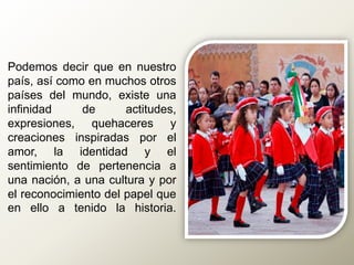 Podemos decir que en nuestro
país, así como en muchos otros
países del mundo, existe una
infinidad de actitudes,
expresiones, quehaceres y
creaciones inspiradas por el
amor, la identidad y el
sentimiento de pertenencia a
una nación, a una cultura y por
el reconocimiento del papel que
en ello a tenido la historia.
 
