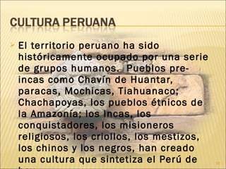  El territorio peruano ha sido
históricamente ocupado por una serie
de grupos humanos. Pueblos pre-
incas como Chavín de Huantar,
paracas, Mochicas, Tiahuanaco;
Chachapoyas, los pueblos étnicos de
la Amazonía; los Incas, los
conquistadores, los misioneros
religiosos, los criollos, los mestizos,
los chinos y los negros, han creado
una cultura que sintetiza el Perú de 10
 