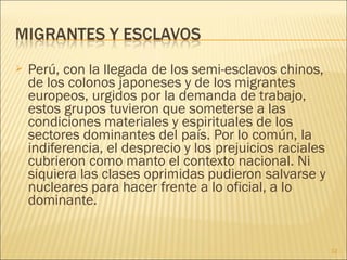  Perú, con la llegada de los semi-esclavos chinos,
de los colonos japoneses y de los migrantes
europeos, urgidos por la demanda de trabajo,
estos grupos tuvieron que someterse a las
condiciones materiales y espirituales de los
sectores dominantes del país. Por lo común, la
indiferencia, el desprecio y los prejuicios raciales
cubrieron como manto el contexto nacional. Ni
siquiera las clases oprimidas pudieron salvarse y
nucleares para hacer frente a lo oficial, a lo
dominante.
12
 