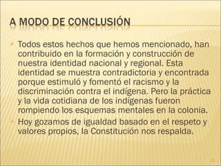  Todos estos hechos que hemos mencionado, han
contribuido en la formación y construcción de
nuestra identidad nacional y regional. Esta
identidad se muestra contradictoria y encontrada
porque estimuló y fomentó el racismo y la
discriminación contra el indígena. Pero la práctica
y la vida cotidiana de los indígenas fueron
rompiendo los esquemas mentales en la colonia.
 Hoy gozamos de igualdad basado en el respeto y
valores propios, la Constitución nos respalda.
21
 
