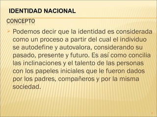  Podemos decir que la identidad es considerada
como un proceso a partir del cual el individuo
se autodefine y autovalora, considerando su
pasado, presente y futuro. Es así como concilia
las inclinaciones y el talento de las personas
con los papeles iniciales que le fueron dados
por los padres, compañeros y por la misma
sociedad.
4
IDENTIDAD NACIONAL
 