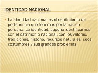  La identidad nacional es el sentimiento de
pertenencia que tenemos por la nación
peruana. La identidad, supone identificarnos
con el patrimonio nacional, con los valores,
tradiciones, historia, recursos naturales, usos,
costumbres y sus grandes problemas.
6
 
