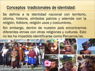 Se definía a la identidad nacional con territorio,
idioma, historia, símbolos patrios y además con la
religión, folklore, religión usos y costumbres.
Sin embargo, dentro de nuestro país encontramos
diferentes etnias con otras religiones y culturas. Esto
no les ha impedido identificarse como Peruanos/as.
8
 