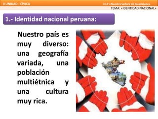 1.- Identidad nacional peruana:
Nuestro país es
muy diverso:
una geografía
variada, una
población
multiétnica y
una cultura
muy rica.
TEMA: «IDENTIDAD NACIONAL»
II UNIDAD - CÍVICA I.E.P «Nuestra Señora de Guadalupe»
 