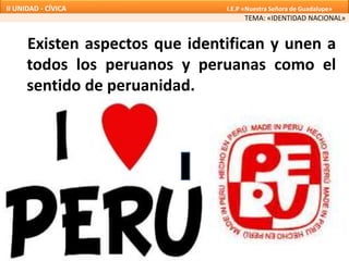 Existen aspectos que identifican y unen a
todos los peruanos y peruanas como el
sentido de peruanidad.
TEMA: «IDENTIDAD NACIONAL»
II UNIDAD - CÍVICA I.E.P «Nuestra Señora de Guadalupe»
 