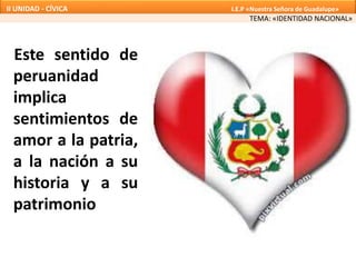 Este sentido de
peruanidad
implica
sentimientos de
amor a la patria,
a la nación a su
historia y a su
patrimonio
TEMA: «IDENTIDAD NACIONAL»
II UNIDAD - CÍVICA I.E.P «Nuestra Señora de Guadalupe»
 