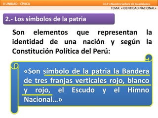 2.- Los símbolos de la patria
Son elementos que representan la
identidad de una nación y según la
Constitución Política del Perú:
«Son símbolo de la patria la Bandera
de tres franjas verticales rojo, blanco
y rojo, el Escudo y el Himno
Nacional…»
TEMA: «IDENTIDAD NACIONAL»
II UNIDAD - CÍVICA I.E.P «Nuestra Señora de Guadalupe»
 
